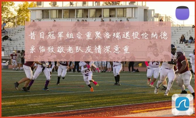 昔日冠军组合重聚洛瑞退役伦纳德亲临致敬老队友情深意重