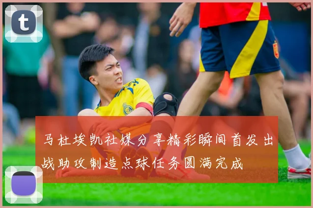 马杜埃凯社媒分享精彩瞬间首发出战助攻制造点球任务圆满完成