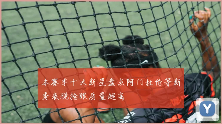 本赛季十大新星盘点阿门杜伦等新秀表现抢眼质量超高
