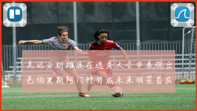 美记分析雄鹿在选秀大会中表现出色伯里斯阿门特将成未来明星首发