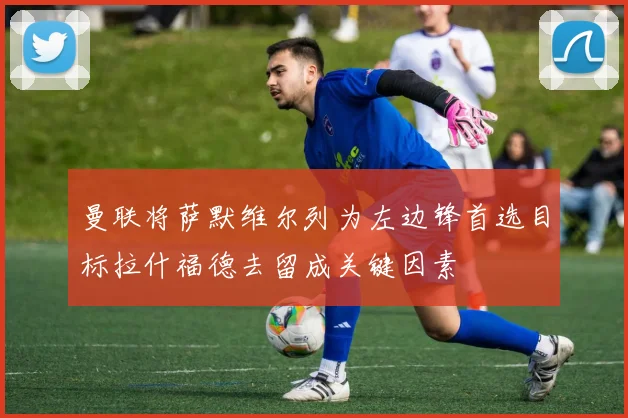 曼联将萨默维尔列为左边锋首选目标拉什福德去留成关键因素
