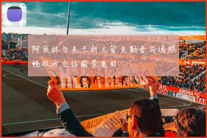 阿莫林与米兰新主管克勒舍沟通顺畅双方合作前景看好