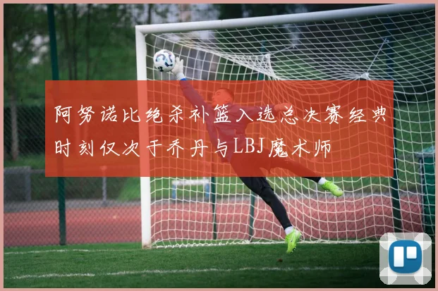 阿努诺比绝杀补篮入选总决赛经典时刻仅次于乔丹与LBJ魔术师
