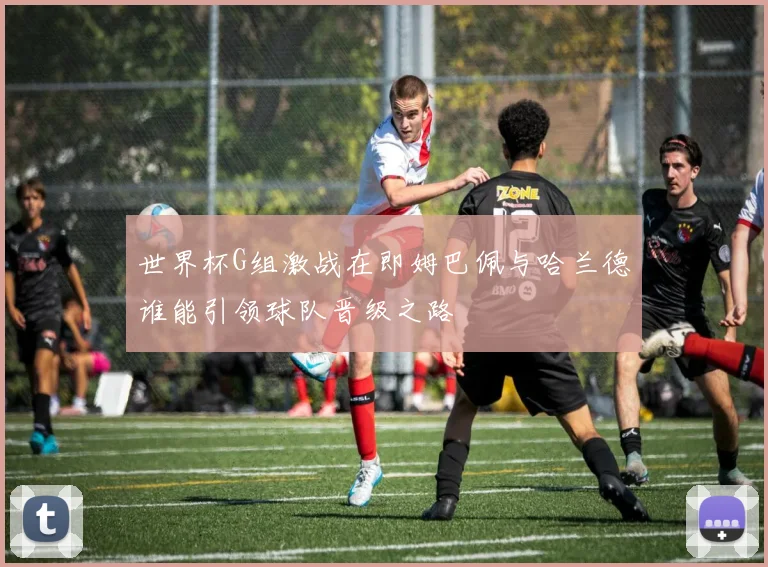 世界杯G组激战在即姆巴佩与哈兰德谁能引领球队晋级之路
