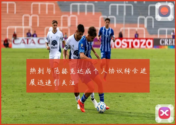 热刺与范赫克达成个人协议转会进展迅速引关注