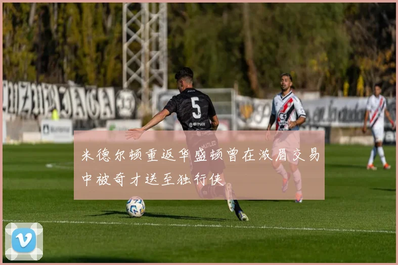 米德尔顿重返华盛顿曾在浓眉交易中被奇才送至独行侠