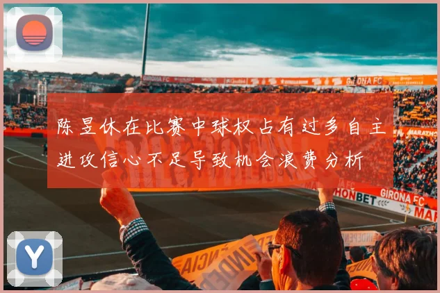 陈昱休在比赛中球权占有过多自主进攻信心不足导致机会浪费分析