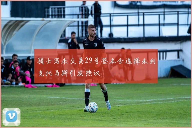 骑士若未交易29号签本会选择米利克托马斯引发热议