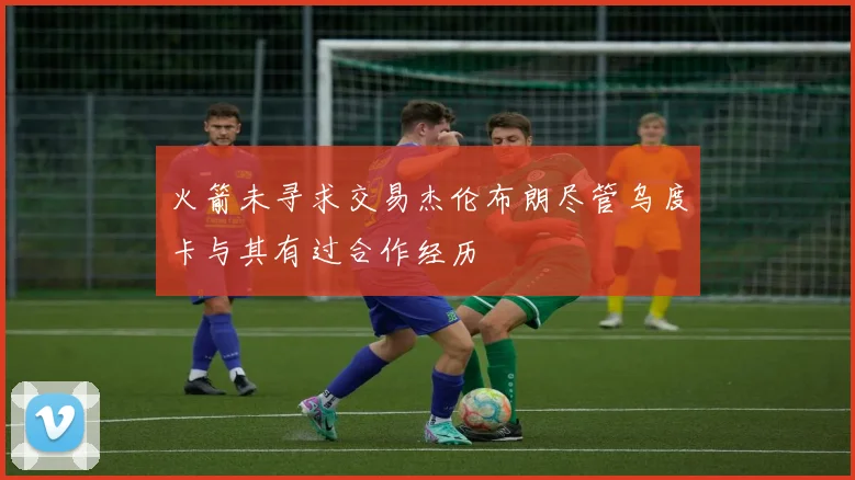 火箭未寻求交易杰伦布朗尽管乌度卡与其有过合作经历