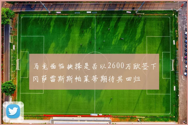 马竞面临抉择是否以2600万欧签下冈萨雷斯斯帕莱蒂期待其回归